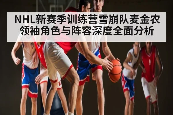 NHL新赛季训练营雪崩队麦金农领袖角色与阵容深度全面分析