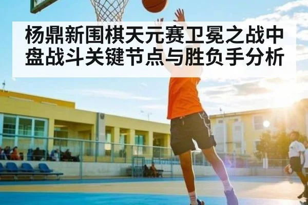 杨鼎新围棋天元赛卫冕之战中盘战斗关键节点与胜负手分析